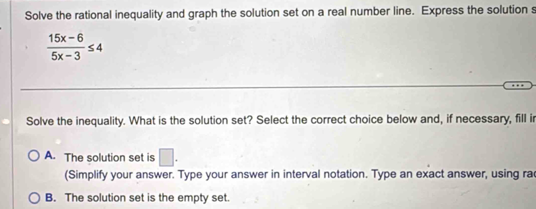 Solve the rational inequality and graph the solution set on a real number line. Express the solution s
 (15x-6)/5x-3 ≤ 4
Solve the inequality. What is the solution set? Select the correct choice below and, if necessary, fill i
A. The solution set is □. 
(Simplify your answer. Type your answer in interval notation. Type an exact answer, using rac
B. The solution set is the empty set.