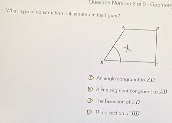 Question Number 2 of 5 - Geometr
What type of construction is illustrated in the figure?
DAn angle congruent to ∠ D
@ A line segment congruent to overline AB
The bisection of ∠ D
D The bisection of overline BD