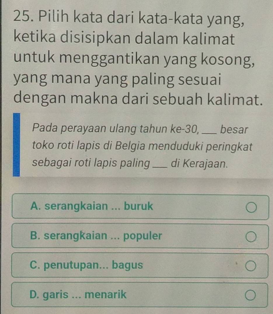 Pilih kata dari kata-kata yang,
ketika disisipkan dalam kalimat
untuk menggantikan yang kosong,
yang mana yang paling sesuai
dengan makna dari sebuah kalimat.
Pada perayaan ulang tahun ke- 30, _besar
toko roti lapis di Belgia menduduki peringkat
sebagai roti lapis paling _di Kerajaan.
A. serangkaian . buruk
B. serangkaian ... populer
C. penutupan... bagus
D. garis ... menarik