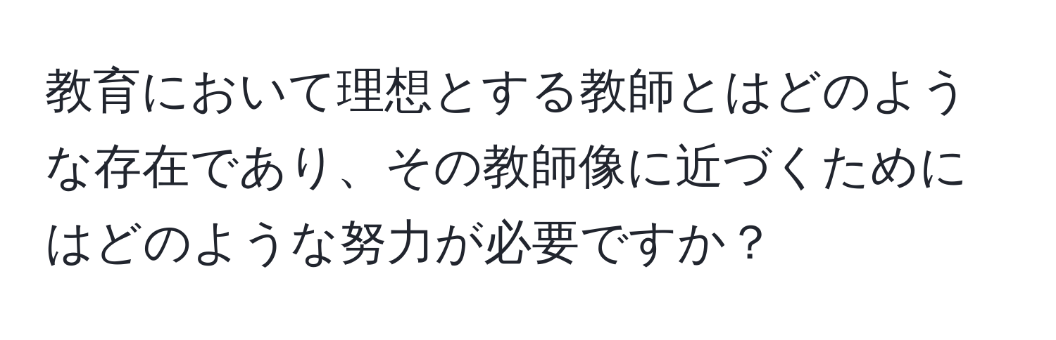 教育において理想とする教師とはどのような存在であり、その教師像に近づくためにはどのような努力が必要ですか？