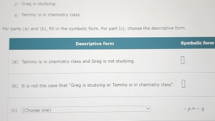 Greg is studying.
φ : Tammy is in chemistry class.
For parts (a) and (b), fill in the symbolic form. For part (c), choose the descriptive form.
m
(c) Choose one sim pwedge sim q