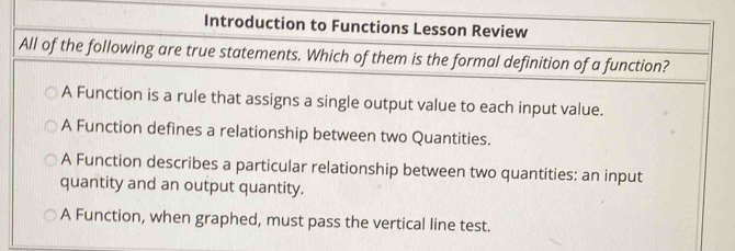 Introduction to Functions Lesson Review
All of the following are true statements. Which of them is the formal definition of a function?
A Function is a rule that assigns a single output value to each input value.
A Function defines a relationship between two Quantities.
A Function describes a particular relationship between two quantities: an input
quantity and an output quantity.
A Function, when graphed, must pass the vertical line test.