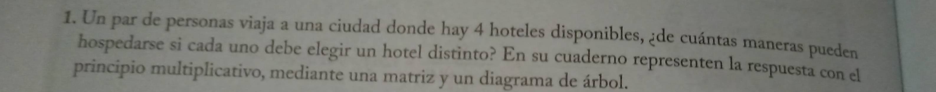 Un par de personas viaja a una ciudad donde hay 4 hoteles disponibles, ¿de cuántas maneras pueden 
hospedarse si cada uno debe elegir un hotel distinto? En su cuaderno representen la respuesta con el 
principio multiplicativo, mediante una matriz y un diagrama de árbol.