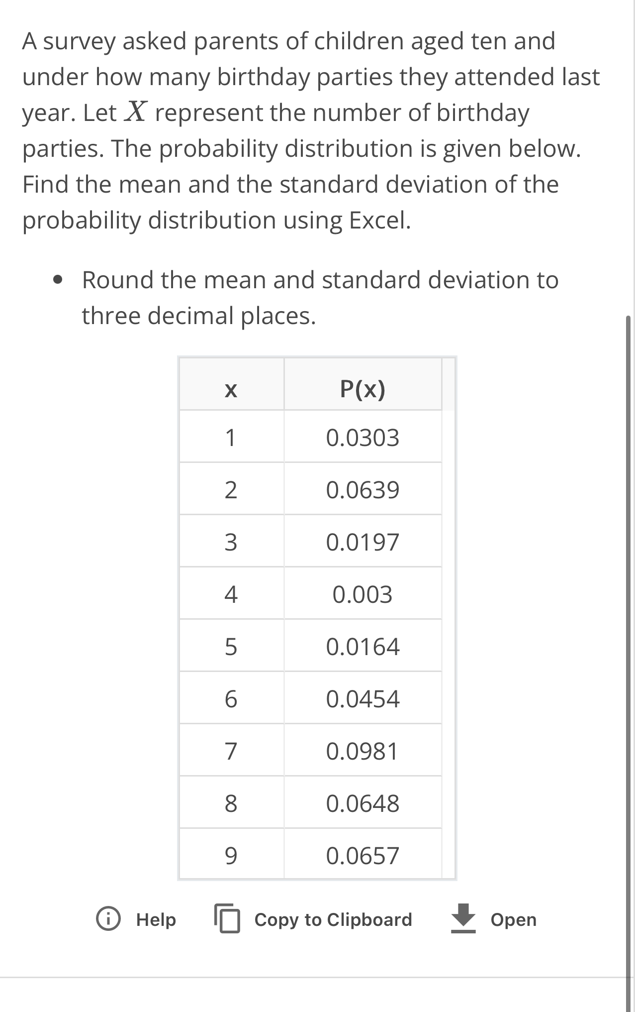 A survey asked parents of children aged ten and
under how many birthday parties they attended last
year. Let X represent the number of birthday
parties. The probability distribution is given below.
Find the mean and the standard deviation of the
probability distribution using Excel.
Round the mean and standard deviation to
three decimal places.
0 Help beginarrayr encloselongdiv □ endarray Copy to Clipboard Open