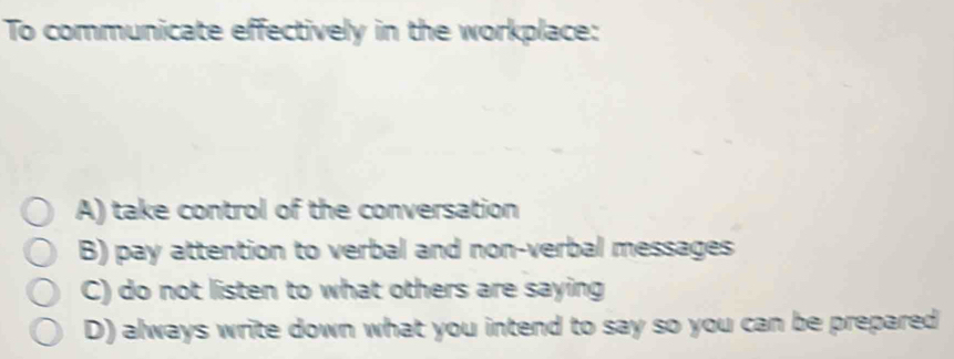 To communicate effectively in the workplace:
A) take control of the conversation
B) pay attention to verbal and non-verbal messages
C) do not listen to what others are saying
D) always write down what you intend to say so you can be prepared