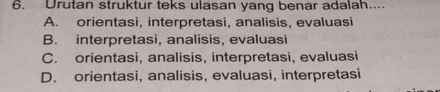 Urutan struktur teks ulasan yang benar adalah....
A. orientasi, interpretasi, analisis, evaluasi
B. interpretasi, analisis, evaluasi
C. orientasi, analisis, interpretasi, evaluasi
D. orientasi, analisis, evaluasi, interpretasi