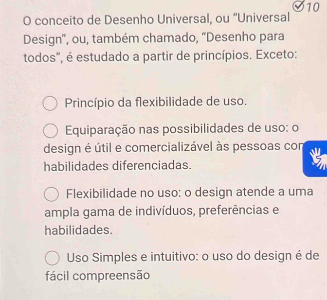 conceito de Desenho Universal, ou “Universal
Design”, ou, também chamado, “Desenho para
todos", é estudado a partir de princípios. Exceto:
Princípio da flexibilidade de uso.
Equiparação nas possibilidades de uso: o
design é útil e comercializável às pessoas con
habilidades diferenciadas.
Flexibilidade no uso: o design atende a uma
ampla gama de indivíduos, preferências e
habilidades.
Uso Simples e intuitivo: o uso do design é de
fácil compreensão