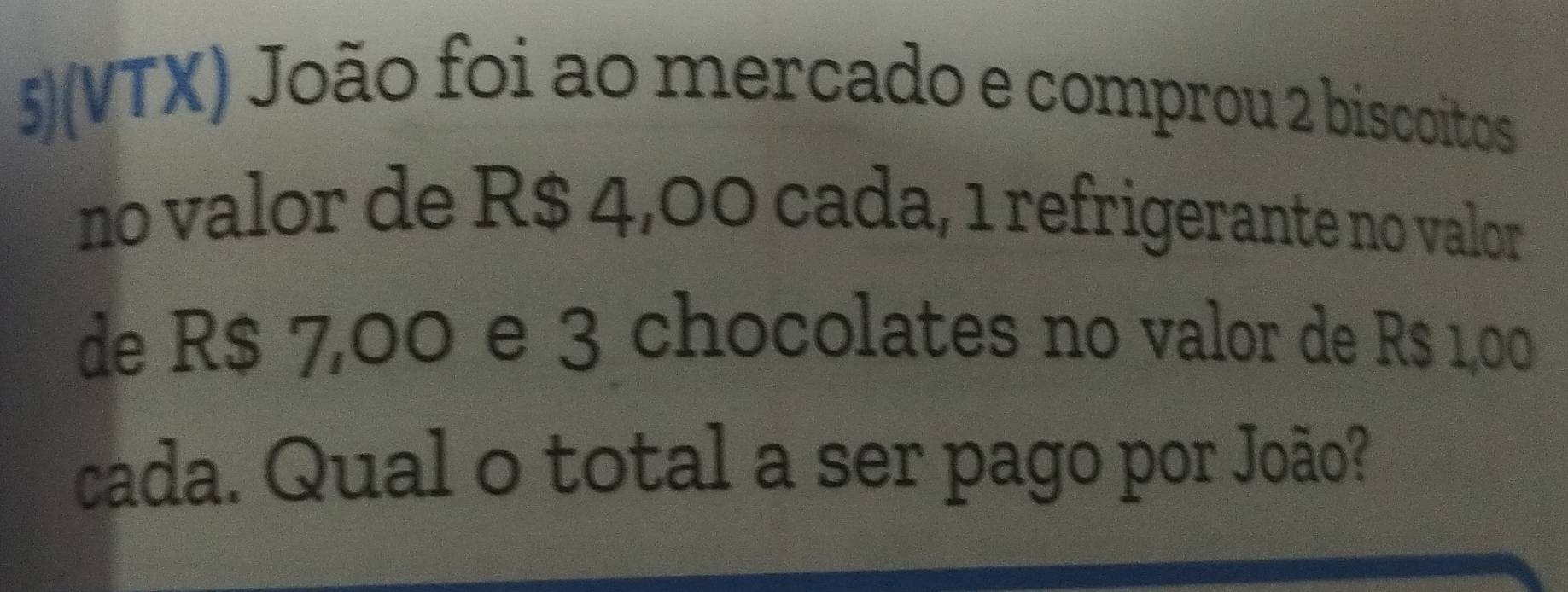 5)(VTX) João foi ao mercado e comprou 2 biscoitos 
no valor de R$ 4,00 cada, 1 refrigerante no valor 
de R$ 7,00 e 3 chocolates no valor de R$ 1,00
cada. Qual o total a ser pago por João?