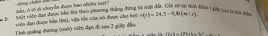 động chậm dan 
hắn, ô tô di chuyển được bao nhiêu mét? 
u 2: Một viên đạn được bắn lên theo phương thẳng đứng t 
điểm t giây (coi là thời điểm 
viên đạn được bắn lên), vận tốc của nó được cho bởi v(t)=24,5-9,8t(m/s). 
Tính quãng đường (mét) viên đạn đi sau 2 giây đầu.
1a· I(t)=O'(t)=3t^2-6t+5