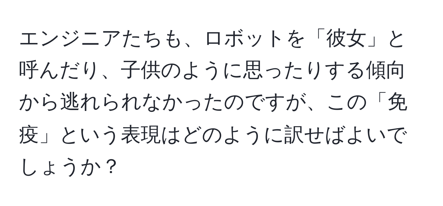 エンジニアたちも、ロボットを「彼女」と呼んだり、子供のように思ったりする傾向から逃れられなかったのですが、この「免疫」という表現はどのように訳せばよいでしょうか？