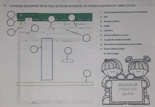 Contesta las partes de la hoja de Excel anotando el número correcto en cada circulo 
1. Cinta de opciones de la barra de herramientas 
H 
Svc h ad Revsw Vsta 2. Fila 
3. Pestaña archivo 
Adar boto 
Combonar y centrar 4. Celda 
S. Columna 
6. Botón combinar y centrar 
C D 7. Cuadro de nombres de celda 
8. Barra de herramientas de acceso rápido 
9. Botón rellenar celdas 
I
19
20
21
22
23
Hejo1