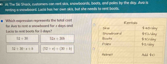 At The Ski Shack, customers can rent skis, snowboards, boots, and poles by the day. Ava is
renting a snowboard. Lucia has her own skis, but she needs to rent boots.
Which expression represents the total cost
for Ava to rent a snowboard for 8 days and 
Lucia to rent boots forδ days?
52+30 52s+30b
52+30· s+b (52+s)+(30+b)