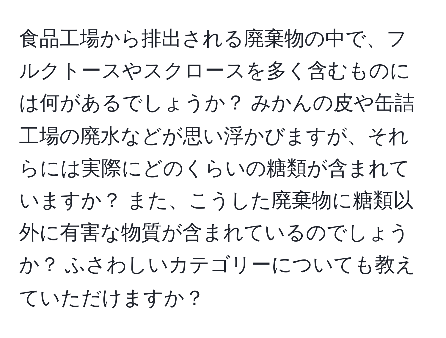 食品工場から排出される廃棄物の中で、フルクトースやスクロースを多く含むものには何があるでしょうか？ みかんの皮や缶詰工場の廃水などが思い浮かびますが、それらには実際にどのくらいの糖類が含まれていますか？ また、こうした廃棄物に糖類以外に有害な物質が含まれているのでしょうか？ ふさわしいカテゴリーについても教えていただけますか？