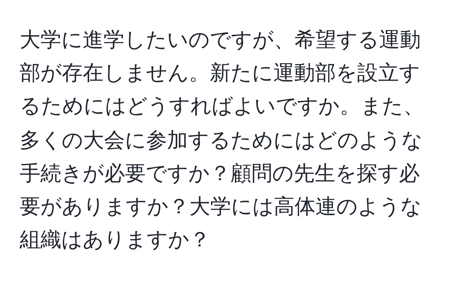 大学に進学したいのですが、希望する運動部が存在しません。新たに運動部を設立するためにはどうすればよいですか。また、多くの大会に参加するためにはどのような手続きが必要ですか？顧問の先生を探す必要がありますか？大学には高体連のような組織はありますか？