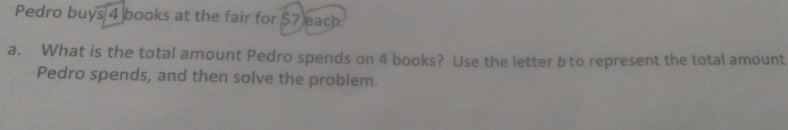 Pedro buys 4 books at the fair for $7 each.
a. What is the total amount Pedro spends on 4 books? Use the letter b to represent the total amount
Pedro spends, and then solve the problem.