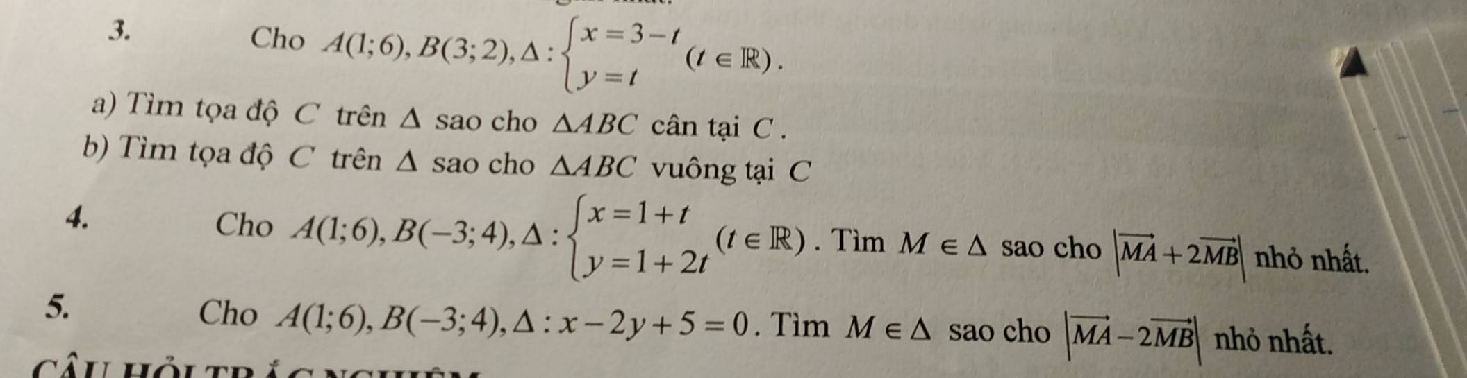 Cho A(1;6), B(3;2), △ :beginarrayl x=3-t y=tendarray.  (t∈ R). 
a) Tìm tọa độ C trên △ : sao cho △ ABC cân tại C. 
b) Tìm tọa độ C trên △ sao cho △ ABC vuông tại C 
4. 
Cho A(1;6), B(-3;4), △ :beginarrayl x=1+t y=1+2tendarray. (t∈ R). Tìm M∈ △ sao cho |vector MA+2vector MB| nhỏ nhất. 
5. Cho A(1;6), B(-3;4), △ :x-2y+5=0. Tìm M∈ △ sao cho |vector MA-2vector MB| nhỏ nhất.