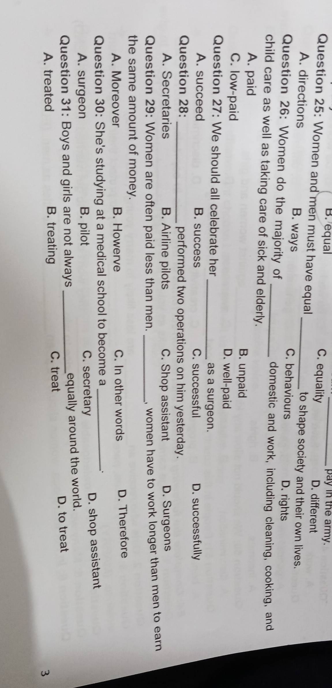 pay in the army.
B. equal C. equality_
Question 25: Women and men must have equal
D. different
to shape society and their own lives.
A. directions B. ways _C. behaviours
Question 26: Women do the majority of
D. rights
_domestic and work, including cleaning, cooking, and
child care as well as taking care of sick and elderly.
A. paid B. unpaid
C. low-paid D. well-paid
Question 27: We should all celebrate her
_as a surgeon.
A. succeed B. success C. successful D. successfully
Question 28: _performed two operations on him yesterday.
A. Secretaries B. Airline pilots C. Shop assistant D. Surgeons
Question 29: Women are often paid less than men._
, women have to work longer than men to earn 
the same amount of money.
A. Moreover B. Howerve C. In other words
D. Therefore
Question 30: She's studying at a medical school to become a_
D. shop assistant
A. surgeon B. pilot C. secretary
Question 31: Boys and girls are not always_
equally around the world.
A. treated B. treating D. to treat
C. treat
3