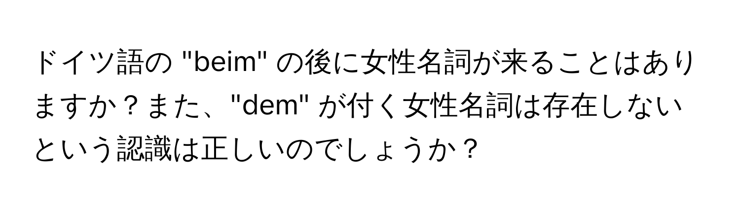 ドイツ語の "beim" の後に女性名詞が来ることはありますか？また、"dem" が付く女性名詞は存在しないという認識は正しいのでしょうか？