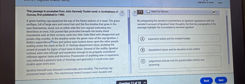 Highlights & Notes Mors
This passage is excerpted from John Kennedy Toole's novel A Confederacy of 11 Mark for Review
Dunces, first published in 1980.
A green hunting cap squeezed the top of the fleshy balloon of a head. The green By juxtaposing the narrator's commentary on Ignatius' appearance with the
earflaps, full of large ears and uncut hair and the fine bristles that grew in the narrator's account of Ignatius' inner thoughts, the first two paragraphs of the
ears themselves, stuck out on either side like turn signals indicating two passage highlight the inconsistency between Ignatius'
directions at once. Full, pursed lips protruded beneath the bushy black
moustache and, at their corners, sank into little folds filled with disapproval and
potato chip crumbs. In the shadow under the green visor of the cap Ignatius J. 
Reilly's supercilious₹blue and yellow eyes looked down upon the other people expensive tastes and his modest budget
waiting under the clock at the D. H. Holmes department store, studying the
crowd of people for Jigns of bad taste in dress. Several of the outfits, Ignatius
noticed, were new enough and expensive enough to be properly considered dissatisfied nature and his devotion to his mother
offenses against taste and decency. Possession of anything new or expensive
only reflected a person's lack of theology and geometry; it could even cast
doubts upon one's soul. judgmental attitude and his questionable clothes and
Ignatius himself was dressed comfortably and sensibly. The hunting cap grooming
prevented head colds. The voluminous tweed trousers were durable and
Question 11 of 18 Back Next