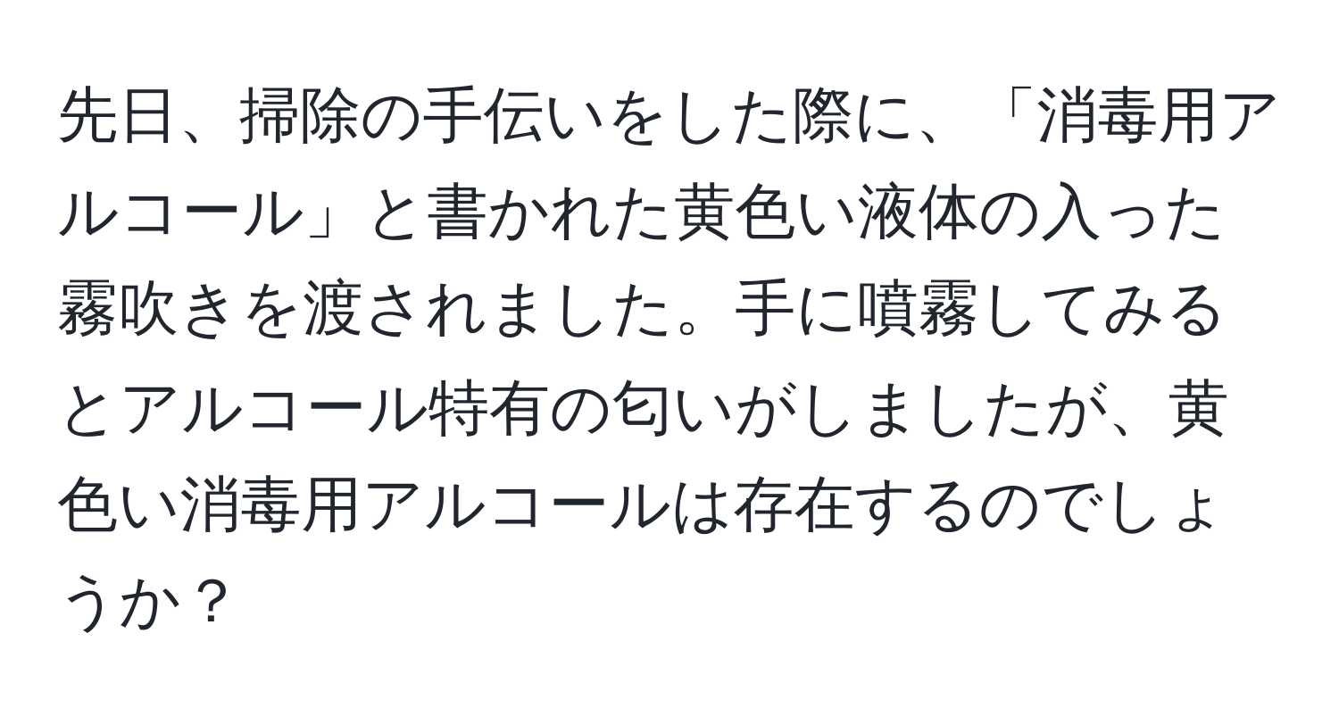 先日、掃除の手伝いをした際に、「消毒用アルコール」と書かれた黄色い液体の入った霧吹きを渡されました。手に噴霧してみるとアルコール特有の匂いがしましたが、黄色い消毒用アルコールは存在するのでしょうか？