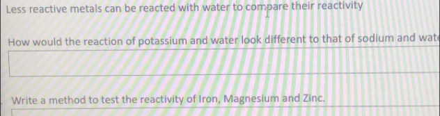 Less reactive metals can be reacted with water to compare their reactivity 
How would the reaction of potassium and water look different to that of sodium and wate 
Write a method to test the reactivity of Iron, Magnesium and Zinc.