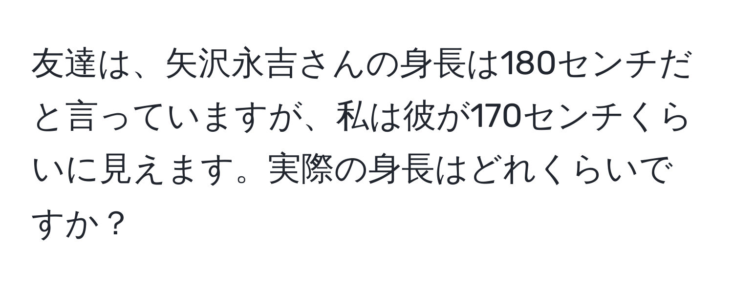 友達は、矢沢永吉さんの身長は180センチだと言っていますが、私は彼が170センチくらいに見えます。実際の身長はどれくらいですか？