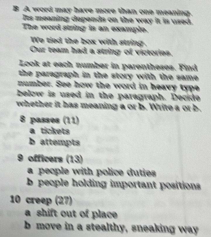 A word may have more than one meaning. 
Its meaning depends on the way it is used. 
The word string is an example, 
We tied the box with string. 
Our team had a string of victories, 
Look at each number in parentheses. Find 
the paragraph in the story with the same . 
number. See how the word in heavy type 
below is used in the paragraph. Decide 
whether it has meaning a or b. Write a or b. 
8 passes (11) 
a tickets 
b attempts 
9 officers (13) 
a people with police duties 
b people holding important positions 
10 creep (27) 
a shift out of place 
b move in a stealthy, sneaking way