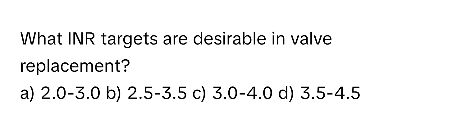 What INR targets are desirable in valve replacement?

a) 2.0-3.0 b) 2.5-3.5 c) 3.0-4.0 d) 3.5-4.5