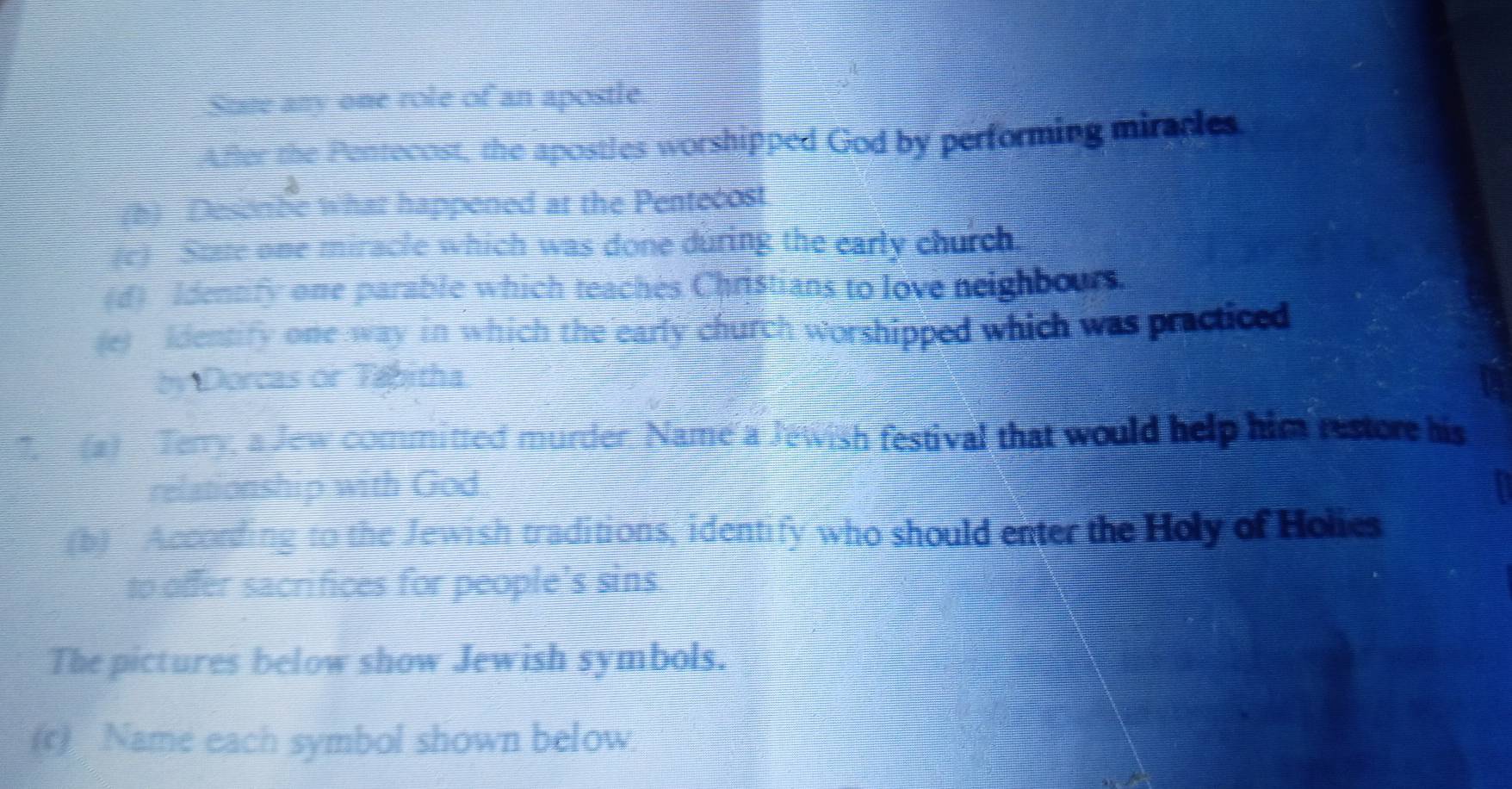 Stte any one role of an apostle 
After the Pentecost, the apostles worshipped God by performing mirades 
(h) Desorbe what happened at the Pentecost 
(c) Sue one miracle which was done during the early church, 
(d) Identify one parable which teaches Christians to love neighbours. 
(e) Identify one way in which the early church worshipped which was practiced 
by Dorcas or Tabitha 
7. (a) Terry, a Jew committed murder. Name a Jewish festival that would help him restore his 
relationship with God 
(b) According to the Jewish traditions, identify who should enter the Holy of Holics 
to offer sacrifices for people's sins 
The pictures below show Jewish symbols. 
(c) Name each symbol shown below