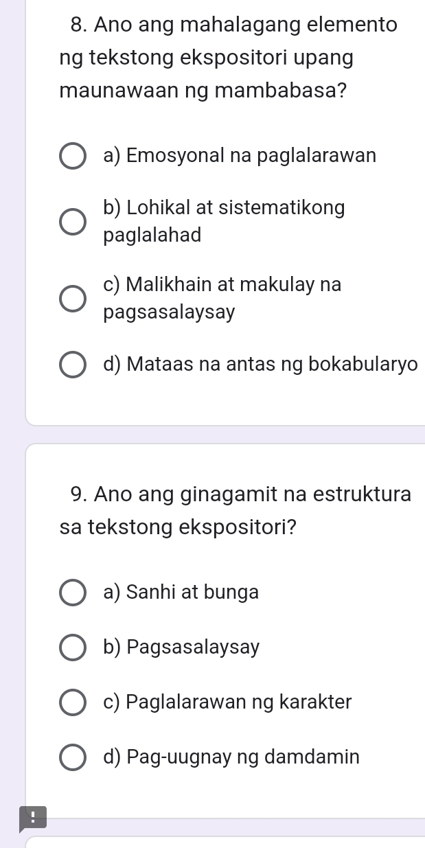 Ano ang mahalagang elemento
ng tekstong ekspositori upang
maunawaan ng mambabasa?
a) Emosyonal na paglalarawan
b) Lohikal at sistematikong
paglalahad
c) Malikhain at makulay na
pagsasalaysay
d) Mataas na antas ng bokabularyo
9. Ano ang ginagamit na estruktura
sa tekstong ekspositori?
a) Sanhi at bunga
b) Pagsasalaysay
c) Paglalarawan ng karakter
d) Pag-uugnay ng damdamin
!