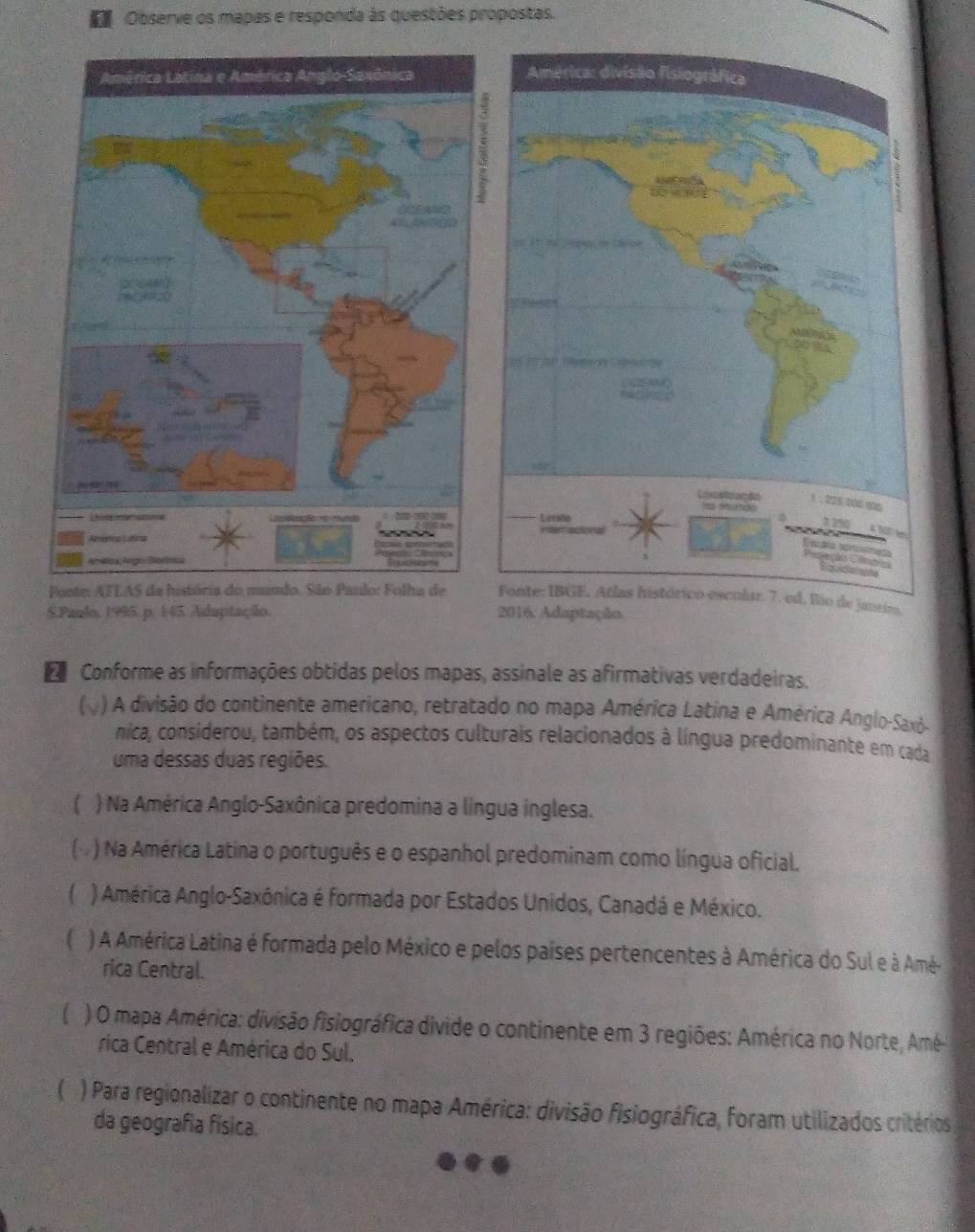 Observe os mapas e responda às questões propostas.

5.Paudo, 1995. p. 145 Adaptação. 
D Conforme as informações obtidas pelos mapas, assinale as afirmativas verdadeiras.
( ) A divisão do continente americano, retratado no mapa América Latina e América Anglo-Saxô-
nica, considerou, também, os aspectos culturais relacionados à língua predominante em cada
uma dessas duas regiões.
( ) Na América Anglo-Saxônica predomina a língua inglesa.
6 ) Na América Latina o português e o espanhol predominam como língua oficial.
( ) América Anglo-Saxônica é formada por Estados Unidos, Canadá e México.
) A América Latina é formada pelo México e pelos países pertencentes à América do Sul e à Amé-
rica Central.
C ) O mapa América: divisão fisiográfica divide o continente em 3 regiões: América no Norte, Amé
rica Central e América do Sul.
) Para regionalizar o continente no mapa América: divisão fisiográfica, foram utilizados critérios
da geografia física.