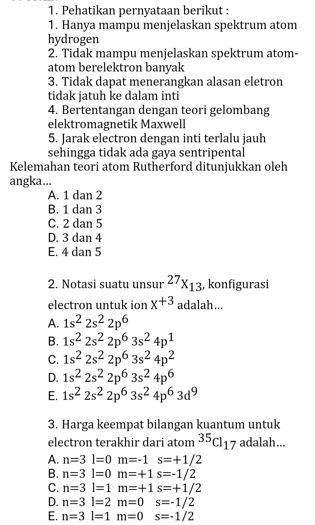 Pehatikan pernyataan berikut :
1. Hanya mampu menjelaskan spektrum atom
hydrogen
2. Tidak mampu menjelaskan spektrum atom-
atom berelektron banyak
3. Tidak dapat menerangkan alasan eletron
tidak jatuh ke dalam inti
4. Bertentangan dengan teori gelombang
elektromagnetik Maxwell
5. Jarak electron dengan inti terlalu jauh
sehingga tidak ada gaya sentripental
Kelemahan teori atom Rutherford ditunjukkan oleh
angka...
A. 1 dan 2
B. 1 dan 3
C. 2 dan 5
D. 3 dan 4
E. 4 dan 5
2. Notasi suatu unsur^(27)X_13 , konfigurasi
electron untuk ion x+3 adalah...
A. 1s^22s^22p^6
B. 1s^22s^22p^63s^24p^1
C. 1s^22s^22p^63s^24p^2
D. 1s^22s^22p^63s^24p^6
E. 1s^22s^22p^63s^24p^63d^9
3. Harga keempat bilangan kuantum untuk
electron terakhir dari atom^(35)Cl_17 adalah...
A. n=3l=0m=-1s=+1/2
B. n=3l=0m=+1s=-1/2
C. n=3l=1m=+1s=+1/2
D. n=3l=2m=0 s=-1/2
E. n=3l=1m=0 s=-1/2