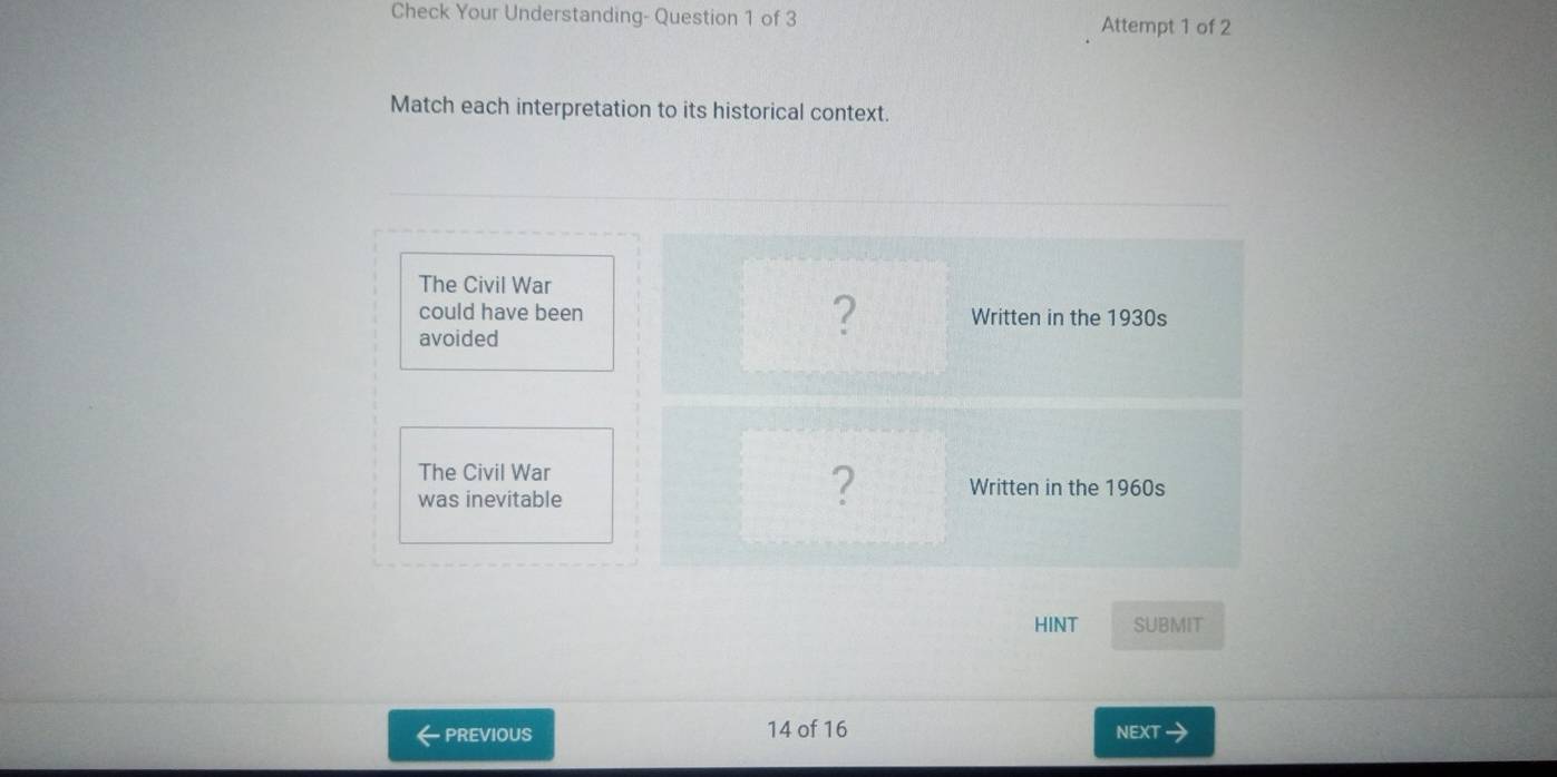 Check Your Understanding- Question 1 of 3 Attempt 1 of 2 
Match each interpretation to its historical context. 
The Civil War 
could have been Written in the 1930s 
avoided 
? 
The Civil War 
was inevitable 
? Written in the 1960s 
HINT SUBMIT 
PREVIOUS 14 of 16 NEXT a