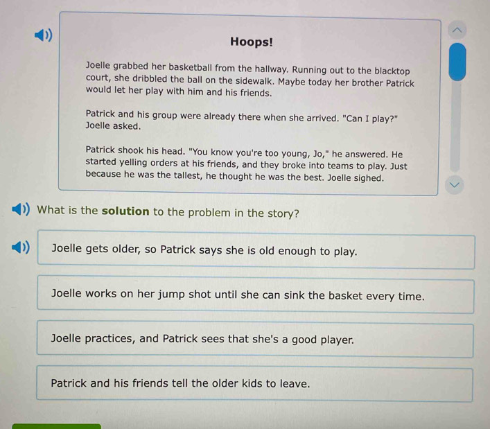 Hoops!
Joelle grabbed her basketball from the hallway. Running out to the blacktop
court, she dribbled the ball on the sidewalk. Maybe today her brother Patrick
would let her play with him and his friends.
Patrick and his group were already there when she arrived. "Can I play?"
Joelle asked.
Patrick shook his head. "You know you're too young, Jo," he answered. He
started yelling orders at his friends, and they broke into teams to play. Just
because he was the tallest, he thought he was the best. Joelle sighed.
What is the solution to the problem in the story?
Joelle gets older, so Patrick says she is old enough to play.
Joelle works on her jump shot until she can sink the basket every time.
Joelle practices, and Patrick sees that she's a good player.
Patrick and his friends tell the older kids to leave.
