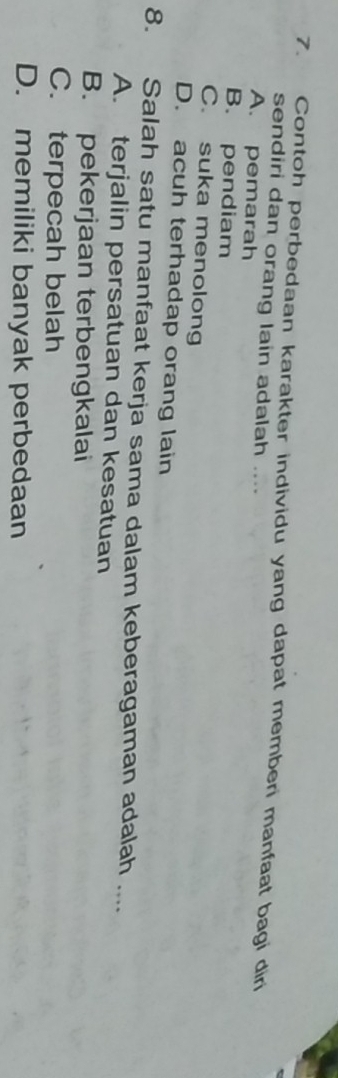 Contoh perbedaan karakter individu yang dapat memberi manfaat bagi dir
sendiri dan orang lain adalah ....
A. pemarah
B. pendiam
C. suka menolong
D. acuh terhadap orang lain
8. Salah satu manfaat kerja sama dalam keberagaman adalah ....
A. terjalin persatuan dan kesatuan
B. pekerjaan terbengkalai
C. terpecah belah
D. memiliki banyak perbedaan