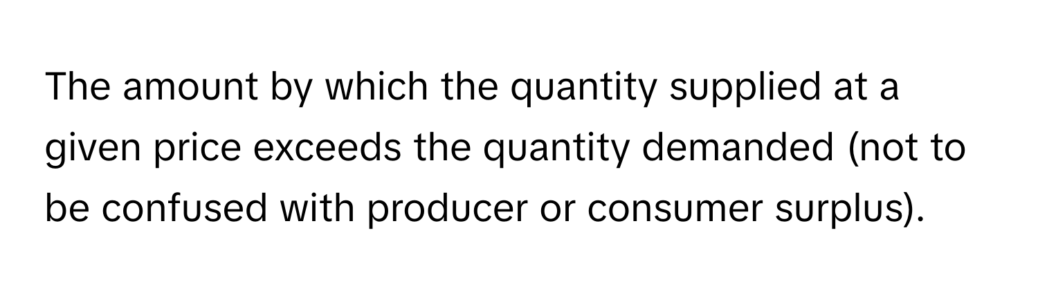 The amount by which the quantity supplied at a given price exceeds the quantity demanded (not to be confused with producer or consumer surplus).