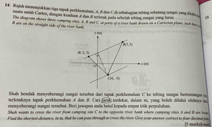 Rajah menunjukkan tiga tapak perkhemahan, 4, B dan C di sebahagian tebing sebatang sungai yang dilaks 15
suatu satah Cartes, dengan keadaan 4 dan B terletak pada sebelah tebing sungai yang lurus.
The diagram shows three camping sites, A. B and C, at parts of a river bank drawn on a Cartesian plane, such the i
B are on the straight side of the river bank.
Shah hendak menyeberangi sungai tersebut dari tapak perkhemahan C ke tebing sungai bertentangan 
terletaknya tapak perkhemahan A dan B. Cari arak terdekat, dalam m, yang bolch dilalui olehaya 
menyeberangi sungai tersebut. Beri jawapan anda betul kepada empat titik perpuluhan.
Shah wants to cross the river from camping site C to the opposite river bank where camping sites A and B are lm
Find the shortest distance, in m, that he can pass through to cross the river. Give your answer correct to four decimal pin [5 markah/m