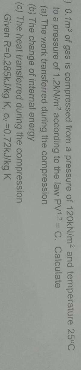  0.1m^3 of gas is compressed from a pressure of 120kN/m^2 and temperature 25°C
to a pressure of 1.2kN/m^2 according to the law PV^(1.2)=C. Calculate 
(a) The work transferred during the compression 
(b) The change of internal energy 
(c) The heat transferred during the compression 
Given R=0.285kJ/kg K c_V=0.72kJ/kgK