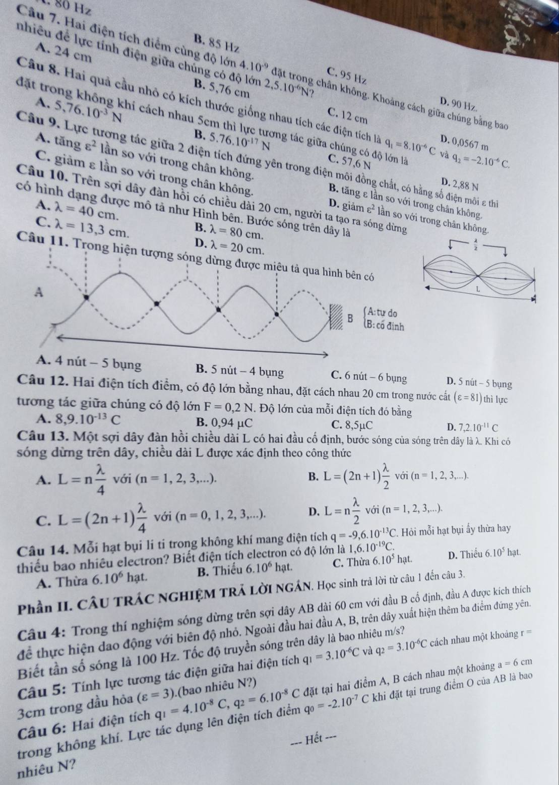 1 80 Hz
B. 85 Hz
A. 24 cm
nhiều để lực tính điện giữa chủng có độ lớn 2,5.10^(-6)N ? 
Câu 7. Hai điện tích điểm cùng độ lớn 4.10^(-9) đặt trong chân không. Khoảng cách giữa chúng bằng bao
C. 95 Hz
B. 5,76 cm C. 12 cm
D. 90 Hz
Câu 8. Hai quả cầu nhỏ có kích thước giống nhau tích các điện tích là q_1=8.10^(-6)C và q_2=-2.10^(-6)C.
A. 5,76.10^(-3)N 5.76.10^(-17)N
đặt trong không khí cách nhau 5cm thì lực tương tác giữa chúng có độ lớn lã
D. 0,0567 m
B. C. 57,6 N
Câu 9. Lực tương tác giữa 2 điện tích đứng yên trong điện môi đồng chất, có hằng số điện môi z thi
C. giảm ε lần so với trong chân không
A. tăng varepsilon^2 lần so với trong chân không. B. tăng ε lần so với trong chân không.
D. 2,88 N
Câu 10. Trên sợi dây đàn hồi có chiều dài 20 cm, người ta tạo ra sóng dừng
A. D. giảm varepsilon^2
có hình dạng được mô tả như Hình bên. Bước sóng trên dây là
C. lambda =40cm. lần so với trong chân không.
lambda =13,3cm.
B. lambda =80cm.
D. lambda =20cm.
 lambda /2 
Câu 11. Trong hiện tượng sóng dừng được miêu tả qua hình bên có
L
A
- 5 bụng B. 5 nút - 4 bụng C. 6 nút - 6 bụng D. 5 nút - 5 bụng
Câu 12. Hai điện tích điểm, có độ lớn bằng nhau, đặt cách nhau 20 cm trong nước cất (varepsilon =81) thì lực
tương tác giữa chúng có độ lớn F=0,2N. Độ lớn của mỗi điện tích đó bằng
A. 8,9.10^(-13)C B. 0,94 µC C. 8,5µC D. 7,2.10^(-11)C
Câu 13. Một sợi dây đàn hồi chiều dài L có hai đầu cố định, bước sóng của sóng trên dây là λ. Khi có
sóng dừng trên dây, chiều dài L được xác định theo công thức
B.
A. L=n lambda /4 voi(n=1,2,3,...). L=(2n+1) lambda /2  với (n=1,2,3,...).
C. L=(2n+1) lambda /4  với (n=0,1,2,3,...). D. L=n lambda /2 voi(n=1,2,3,...).
Câu 14. Mỗi hạt bụi lí ti trong không khí mang điện tích q=-9,6.10^(-13)C.. Hỏi mỗi hạt bụi ấy thừa hay
thiếu bao nhiêu electron? Biết điện tích electron có độ lớn là 1,6.10^(-19)C. D. Thiểu 6.10^5hat.
A. Thừa 6.10^6hat. B. Thiếu 6.10^6hat C. Thừa 6.10^5hat.
Phần II. CÂU TRÁC NGHIỆM TRẢ LờI NGÁN. Học sinh trả lời từ câu 1 đến câu 3.
Câu 4: Trong thí nghiệm sóng dừng trên sợi dây AB dài 60 cm với đầu B cổ định, đầu A được kích thích
để thực hiện đao động với biên độ nhỏ. Ngoài đầu hai đầu A, B, trên dây xuất hiện thêm ba điểm đứng yên.
Biết tần số sóng là 100 Hz. Tốc độ truyền sóng trên dây là bao nhiêu m/s?
a=6cm
Câu 5: Tính lực tương tác điện giữa hai điện tích q_1=3.10^(-6)C và q_2=3.10^(-6)C cách nhau một khoảng r=
3cm trong dầu hỏa (varepsilon =3) (bao nhiêu N?)
Câu 6: Hai điện tích q_1=4.10^(-8)C,q_2=6.10^(-8)Cd đặt tại hai điểm A, B cách nhau một khoảng
trong không khí. Lực tác dụng lên điện tích điểm qo=-2.10^(-7)C khi đặt tại trung điểm O của AB là bao
=== Hết ===
nhiêu N?