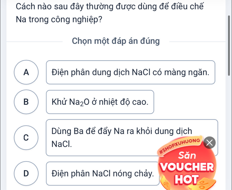 Cách nào sau đây thường được dùng để điều chế
Na trong công nghiệp?
Chọn một đáp án đúng
A Điện phân dung dịch NaCl có màng ngăn.
B Khử Na_2O ở nhiệt độ cao.
Dùng Ba để đẩy Na ra khỏi dung dịch
C
NaCl.
#SHOPXUHUONG X
Săn
D Điện phân NaCl nóng chảy. VOUCHER
HOT