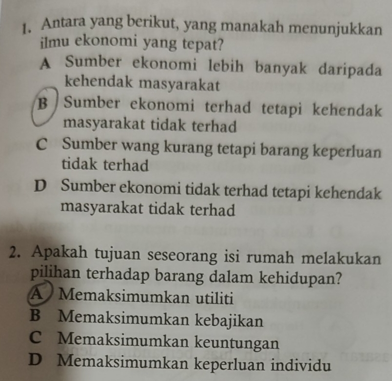 Antara yang berikut, yang manakah menunjukkan
ilmu ekonomi yang tepat?
A Sumber ekonomi lebih banyak daripada
kehendak masyarakat
B Sumber ekonomi terhad tetapi kehendak
masyarakat tidak terhad
C Sumber wang kurang tetapi barang keperluan
tidak terhad
D Sumber ekonomi tidak terhad tetapi kehendak
masyarakat tidak terhad
2. Apakah tujuan seseorang isi rumah melakukan
pilihan terhadap barang dalam kehidupan?
A Memaksimumkan utiliti
B Memaksimumkan kebajikan
C Memaksimumkan keuntungan
D Memaksimumkan keperluan individu