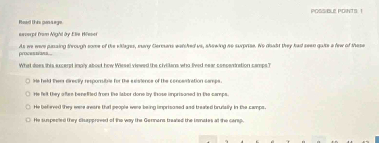 POSSIBLE POINTS: 1
Read this passage.
excerpt from Night by Elie Wiesel
As we were passing through some of the villages, many Germans watched us, showing no surprise. No doubt they had seen quite a few of these
processions...
What does this excerpt imply about how Wiesel viewed the civilians who lived near concentration camps?
He held them directly responsible for the existence of the concentration camps.
He felt they often benefited from the labor done by those imprisoned in the camps.
He believed they were aware that people were being imprisoned and treated brutally in the camps.
He suspected they disapproved of the way the Germans treated the inmates at the camp.
η
7