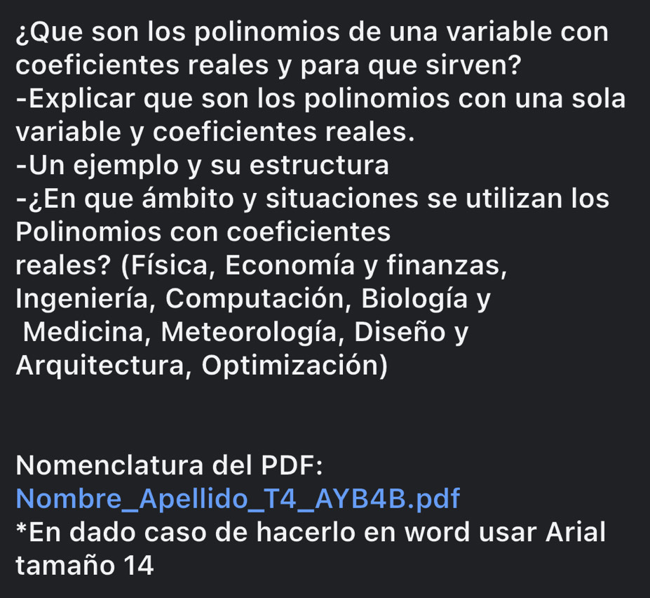 ¿Que son los polinomios de una variable con 
coeficientes reales y para que sirven? 
-Explicar que son los polinomios con una sola 
variable y coeficientes reales. 
-Un ejemplo y su estructura 
-¿En que ámbito y situaciones se utilizan los 
Polinomios con coeficientes 
reales? (Física, Economía y finanzas, 
Ingeniería, Computación, Biología y 
Medicina, Meteorología, Diseño y 
Arquitectura, Optimización) 
Nomenclatura del PDF: 
Nombre_Apellido_T4_AYB4B.pdf 
*En dado caso de hacerlo en word usar Arial 
tamaño 14