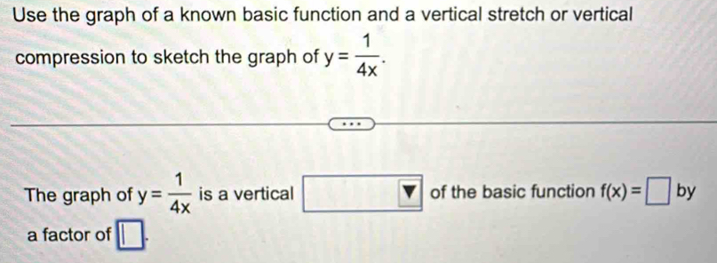 Use the graph of a known basic function and a vertical stretch or vertical 
compression to sketch the graph of y= 1/4x . 
The graph of y= 1/4x  is a vertical □ v of the basic function f(x)=□ by 
a factor of □.