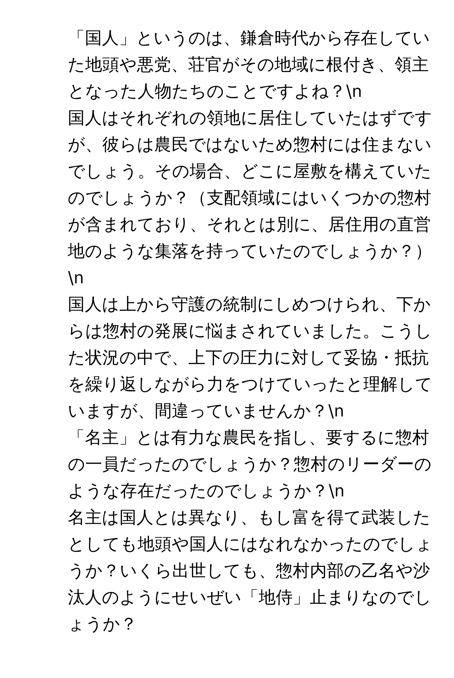 「国人」というのは、鎌倉時代から存在していた地頭や悪党、荘官がその地域に根付き、領主となった人物たちのことですよね？n
2. 国人はそれぞれの領地に居住していたはずですが、彼らは農民ではないため惣村には住まないでしょう。その場合、どこに屋敷を構えていたのでしょうか？支配領域にはいくつかの惣村が含まれており、それとは別に、居住用の直営地のような集落を持っていたのでしょうか？n
3. 国人は上から守護の統制にしめつけられ、下からは惣村の発展に悩まされていました。こうした状況の中で、上下の圧力に対して妥協・抵抗を繰り返しながら力をつけていったと理解していますが、間違っていませんか？n
4. 「名主」とは有力な農民を指し、要するに惣村の一員だったのでしょうか？惣村のリーダーのような存在だったのでしょうか？n
5. 名主は国人とは異なり、もし富を得て武装したとしても地頭や国人にはなれなかったのでしょうか？いくら出世しても、惣村内部の乙名や沙汰人のようにせいぜい「地侍」止まりなのでしょうか？