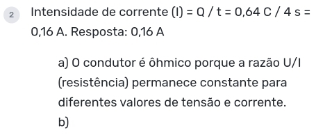 Intensidade de corrente (I)=Q/t=0,64C/4s=
0,16 A. Resposta: 0,16 A
a) O condutor é ôhmico porque a razão U/I
(resistência) permanece constante para
diferentes valores de tensão e corrente.
b)