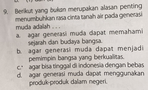 Berikut yang bukan merupakan alasan penting
menumbuhkan rasa cinta tanah air pada generasi
muda adalah . . .
a. agar generasi muda dapat memahami
sejarah dan budaya bangsa.
b. agar generasi muda dapat menjadi
pemimpin bangsa yang berkualitas.
c.’ agar bisa tinggal di indonesia dengan bebas
d. agar generasi muda dapat menggunakan
produk-produk dalam negeri.