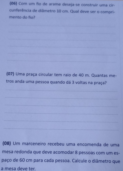 (06) Com um fio de arame deseja-se construir uma cir- 
cunferência de diâmetro 10 cm. Qual deve ser o compri- 
mento do fio? 
_ 
_ 
_ 
_ 
_ 
_ 
(07) Uma praça circular tem raio de 40 m. Quantas me- 
tros anda uma pessoa quando dá 3 voltas na praça? 
_ 
_ 
_ 
_ 
_ 
_ 
(08) Um marceneiro recebeu uma encomenda de uma 
mesa redonda que deve acomodar 8 pessoas com um es- 
paço de 60 cm para cada pessoa. Calcule o diâmetro que 
a mesa deve ter.