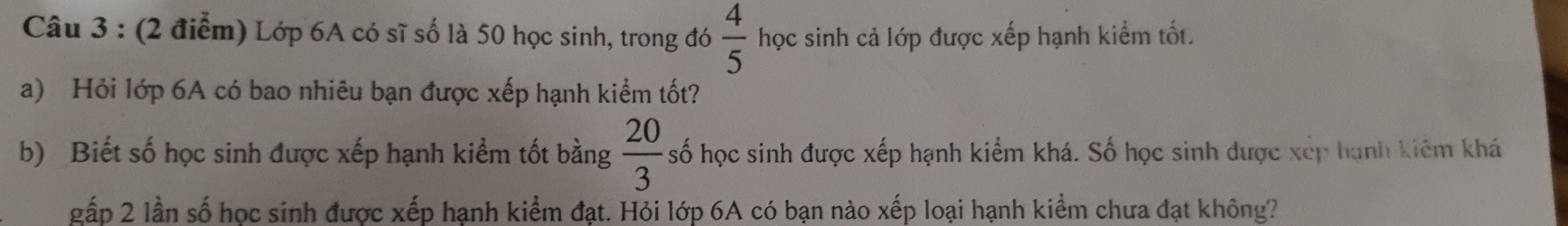 Lớp 6A có sĩ số là 50 học sinh, trong đó  4/5  học sinh cả lớp được xếp hạnh kiểm tốt. 
a) Hỏi lớp 6A có bao nhiêu bạn được xếp hạnh kiểm tốt? 
b) Biết số học sinh được xếp hạnh kiểm tốt bằng  20/3  số học sinh được xếp hạnh kiểm khá. Số học sinh được xếp hạnh kiêm khá 
gấp 2 lần số học sinh được xếp hạnh kiểm đạt. Hỏi lớp 6A có bạn nào xếp loại hạnh kiểm chưa đạt không?