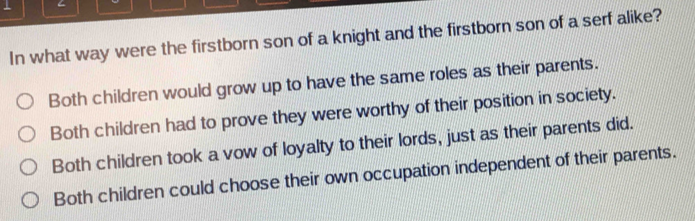 In what way were the firstborn son of a knight and the firstborn son of a serf alike?
Both children would grow up to have the same roles as their parents.
Both children had to prove they were worthy of their position in society.
Both children took a vow of loyalty to their lords, just as their parents did.
Both children could choose their own occupation independent of their parents.